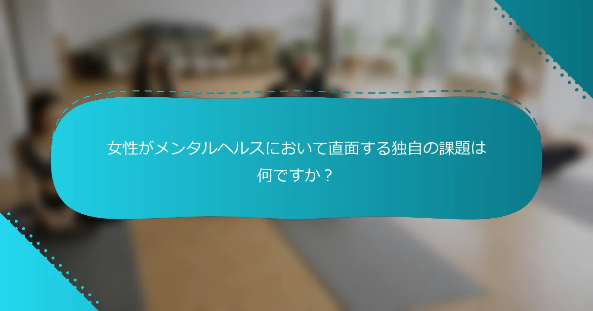 女性がメンタルヘルスにおいて直面する独自の課題は何ですか？