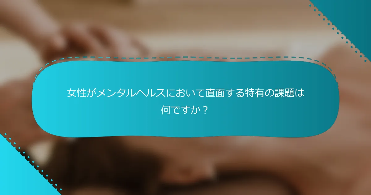 女性がメンタルヘルスにおいて直面する特有の課題は何ですか？