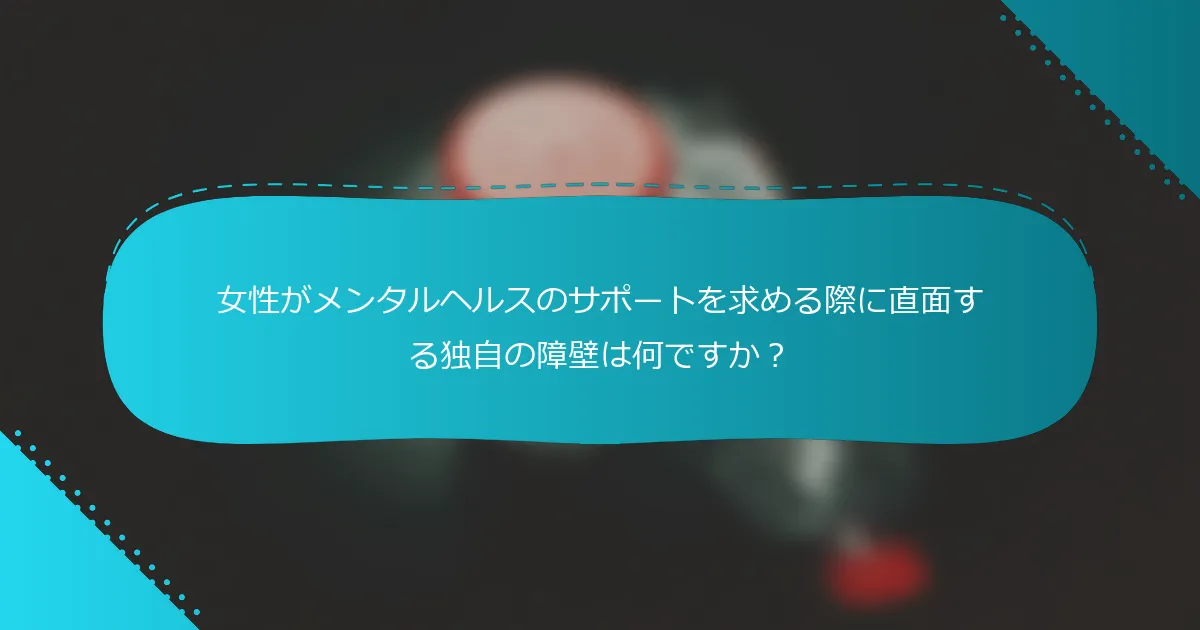 女性がメンタルヘルスのサポートを求める際に直面する独自の障壁は何ですか？
